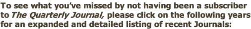 To see what you’ve missed by not having been a subscriber to The Quarterly Journal,  please click on the following years for an expanded and detailed listing of recent Journals: